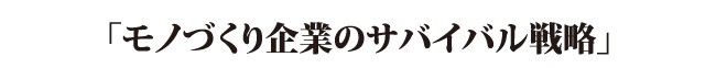 ｢モノづくり企業のサバイバル戦略｣