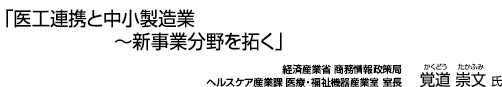 ｢医工連携と中小製造業～新事業分野を拓く｣ 東経済産業省 商務情報政策局ヘルスケア産業課 医療・福祉機器産業室 覚道 崇文 氏