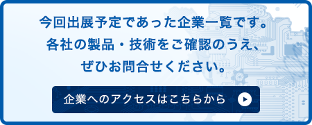 今回出展予定であった企業一覧です。 各社の製品・技術をご確認のうえ、 ぜひお問合せください。